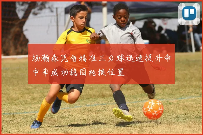 杨瀚森凭借精准三分球迅速提升命中率成功稳固轮换位置