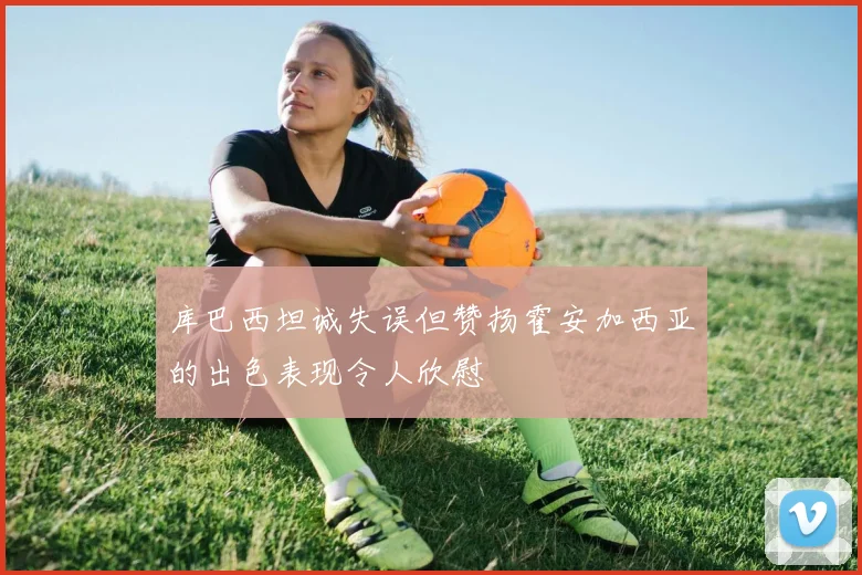 库巴西坦诚失误但赞扬霍安加西亚的出色表现令人欣慰