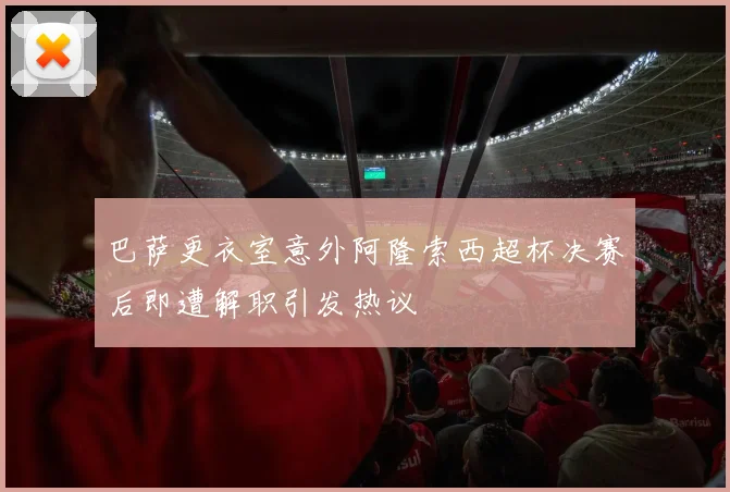 巴萨更衣室意外阿隆索西超杯决赛后即遭解职引发热议