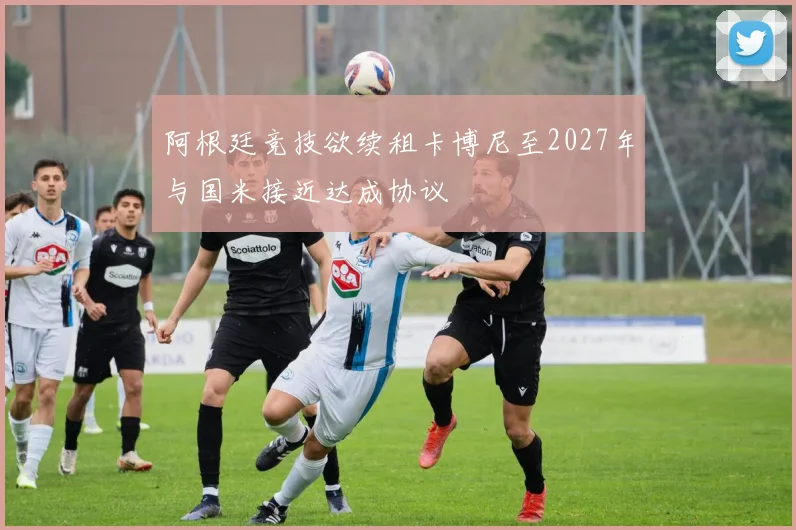 阿根廷竞技欲续租卡博尼至2027年与国米接近达成协议