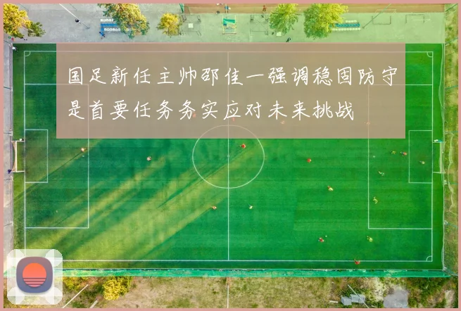 国足新任主帅邵佳一强调稳固防守是首要任务务实应对未来挑战
