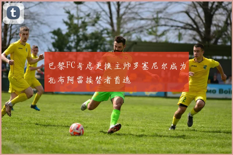 巴黎FC考虑更换主帅罗塞尼尔成为孔布阿雷接替者首选