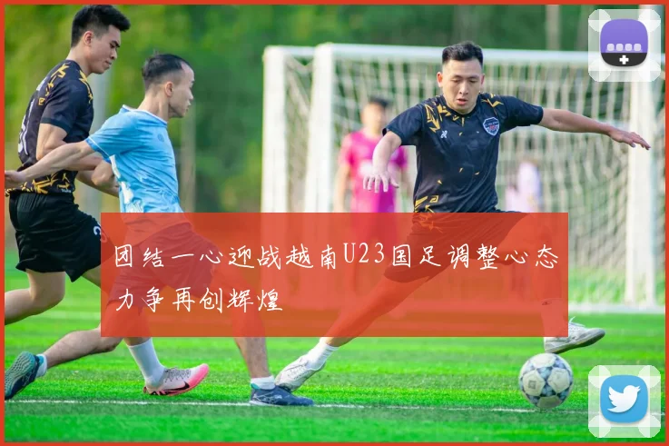 团结一心迎战越南U23国足调整心态力争再创辉煌