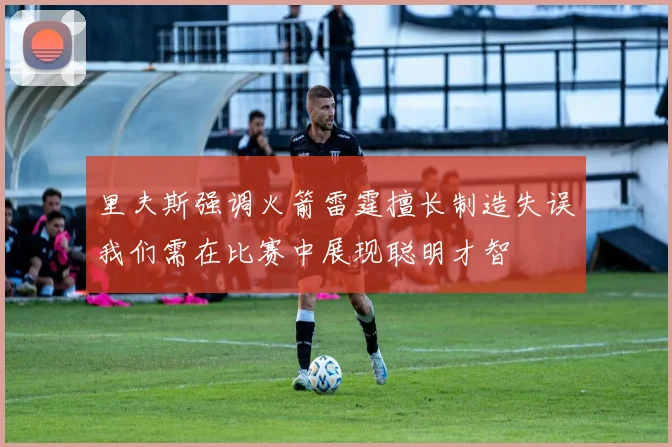 里夫斯强调火箭雷霆擅长制造失误我们需在比赛中展现聪明才智