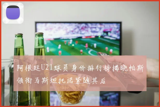 阿根廷U21球员身价排行榜揭晓帕斯领衔马斯坦托诺紧随其后