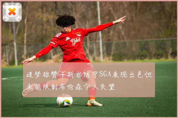 追梦称赞卡斯尔防守SGA表现出色但未能限制布伦森令人失望