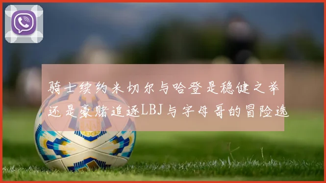 骑士续约米切尔与哈登是稳健之举还是豪赌追逐LBJ与字母哥的冒险选择